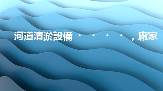 河道清淤設備，廠家專業(yè)保障水質清潔